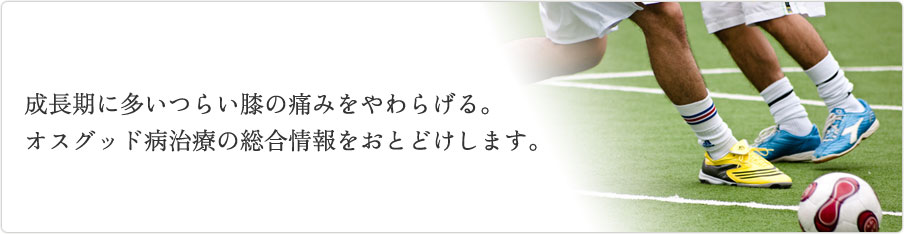 成長期に多いつらい膝の痛みをやわらげる。オスグッド病治療の総合情報をおとどけします。 オスグッドという成長期に多いつらい膝の痛みをやわらげる。オスグッド病治療の総合情報をおとどけします。
